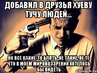 Добавил в друзья хуеву тучу людей... но все какие-то блять..не такие, не те что в моём мировоззрении хотелось бы видеть
