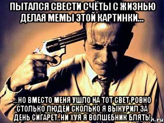 Пытался свести счёты с жизнью делая мемы этой картинки... ...но вместо меня ушло на тот свет ровно столько людей сколько я выкурил за день сигарет..ни хуя я волшебник блять!