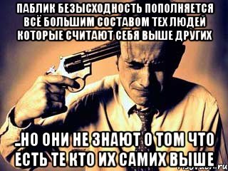паблик безысходность пополняется всё большим составом тех людей которые считают себя выше других ..но они не знают о том что есть те кто их самих выше