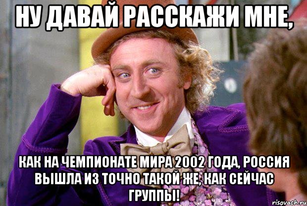 Ну давай расскажи мне, как на Чемпионате Мира 2002 года, Россия вышла из точно такой же, как сейчас группы!, Мем Ну давай расскажи (Вилли Вонка)