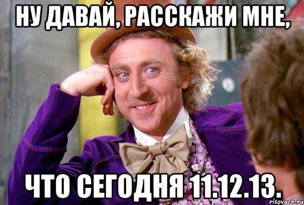 Ну давай, расскажи мне, Что сегодня 11.12.13., Мем Ну давай расскажи (Вилли Вонка)