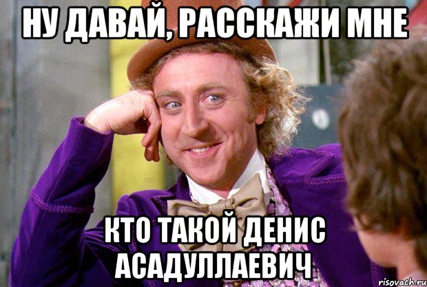 Ну давай, расскажи мне Кто такой денис асадуллаевич, Мем Ну давай расскажи (Вилли Вонка)