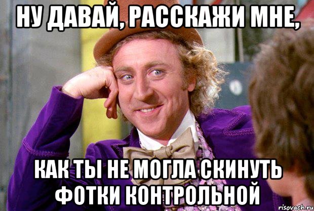 ну давай, расскажи мне, как ты не могла скинуть фотки контрольной, Мем Ну давай расскажи (Вилли Вонка)