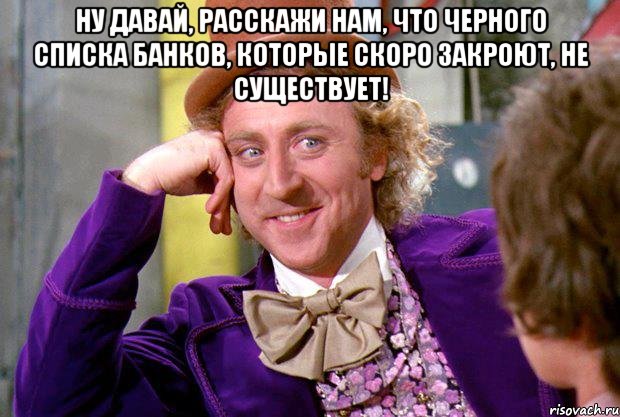 Ну давай, расскажи нам, что черного списка банков, которые скоро закроют, не существует! , Мем Ну давай расскажи (Вилли Вонка)