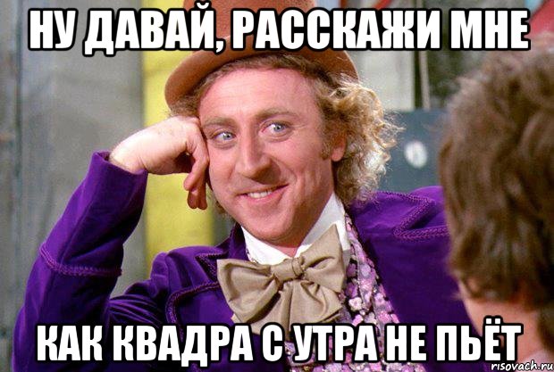 НУ ДАВАЙ, РАССКАЖИ МНЕ КАК КВАДРА С УТРА НЕ ПЬЁТ, Мем Ну давай расскажи (Вилли Вонка)