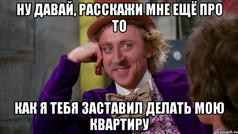 Ну давай, расскажи мне ещё про то как я тебя заставил делать мою квартиру, Мем Ну давай расскажи (Вилли Вонка)