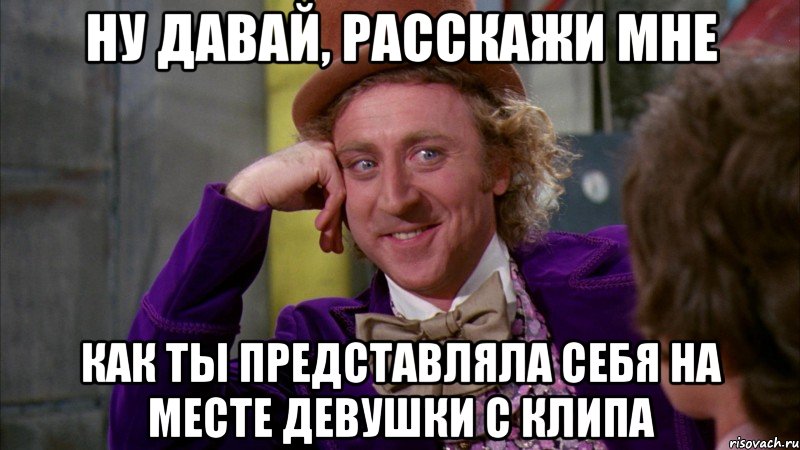 ну давай, расскажи мне как ты представляла себя на месте девушки с клипа, Мем Ну давай расскажи (Вилли Вонка)