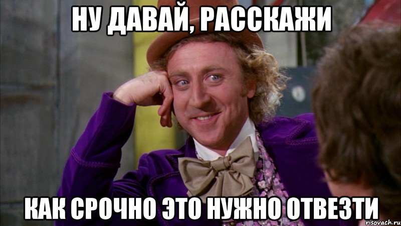 Ну давай, расскажи как срочно это нужно отвезти, Мем Ну давай расскажи (Вилли Вонка)