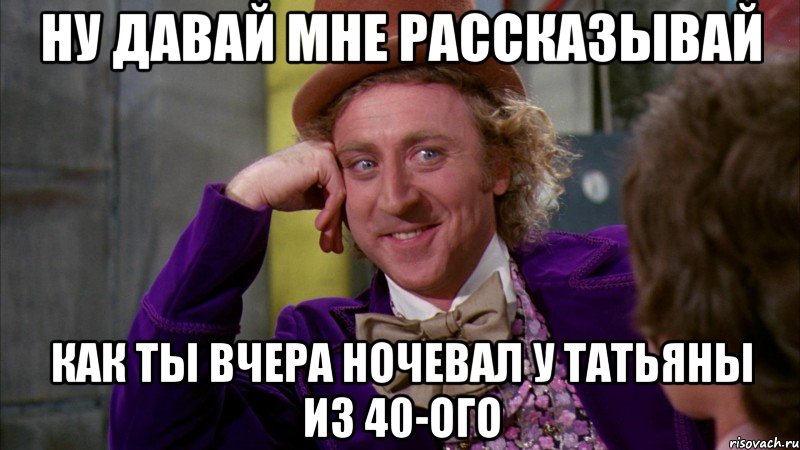 ну давай мне рассказывай как ты вчера ночевал у Татьяны из 40-ого, Мем Ну давай расскажи (Вилли Вонка)