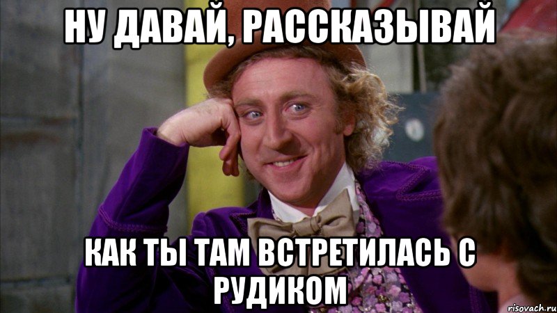 НУ ДАВАЙ, РАССКАЗЫВАЙ КАК ТЫ ТАМ ВСТРЕТИЛАСЬ С РУДИКОМ, Мем Ну давай расскажи (Вилли Вонка)