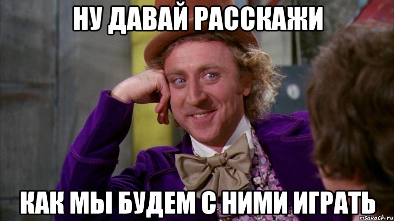 ну давай расскажи как мы будем с ними играть, Мем Ну давай расскажи (Вилли Вонка)