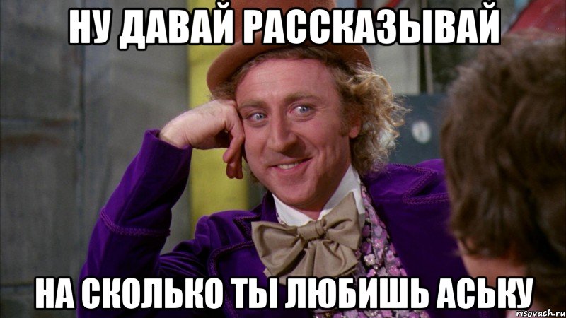 ну давай рассказывай на сколько ты любишь Аську, Мем Ну давай расскажи (Вилли Вонка)