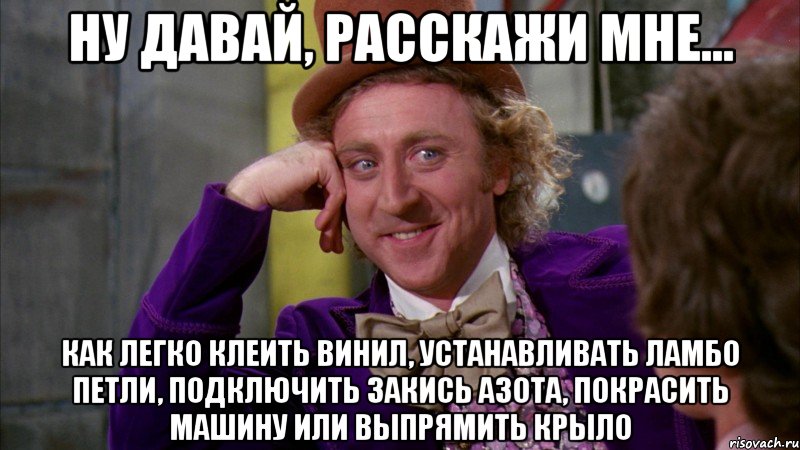 Ну давай, расскажи мне... как легко клеить винил, устанавливать ламбо петли, подключить закись азота, покрасить машину или выпрямить крыло, Мем Ну давай расскажи (Вилли Вонка)