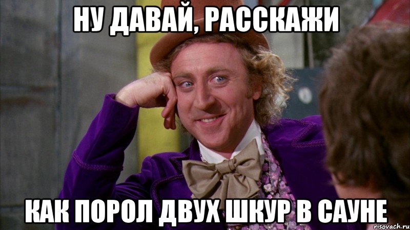 Ну давай, расскажи Как порол двух шкур в сауне, Мем Ну давай расскажи (Вилли Вонка)