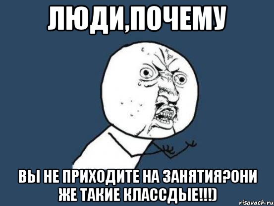 люди,почему вы не приходите на занятия?Они же такие классдые!!!), Мем Ну почему