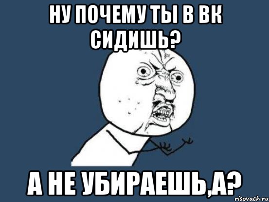 ну почему ты в вк сидишь? а не убираешь,а?, Мем Ну почему