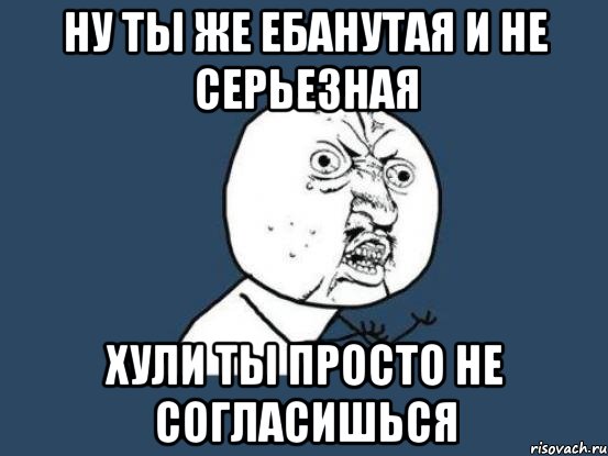 Ну ты же ебанутая и не серьезная Хули ты просто не согласишься, Мем Ну почему