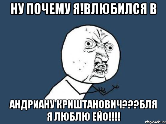 НУ ПОЧЕМУ Я!ВЛЮБИЛСЯ В АНДРИАНУ КРИШТАНОВИЧ???БЛЯ Я ЛЮБЛЮ ЕЙО!!!!, Мем Ну почему