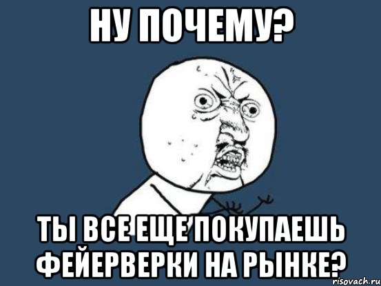 Ну почему? Ты все еще покупаешь фейерверки на рынке?, Мем Ну почему