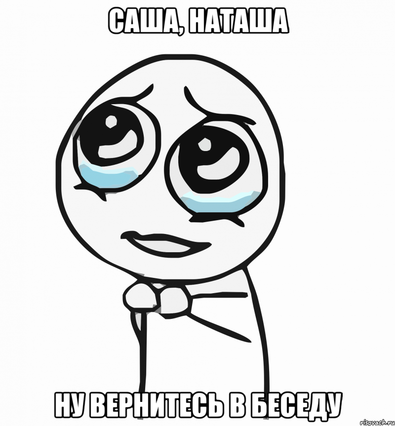 Саша, Наташа Ну вернитесь в беседу, Мем  ну пожалуйста (please)