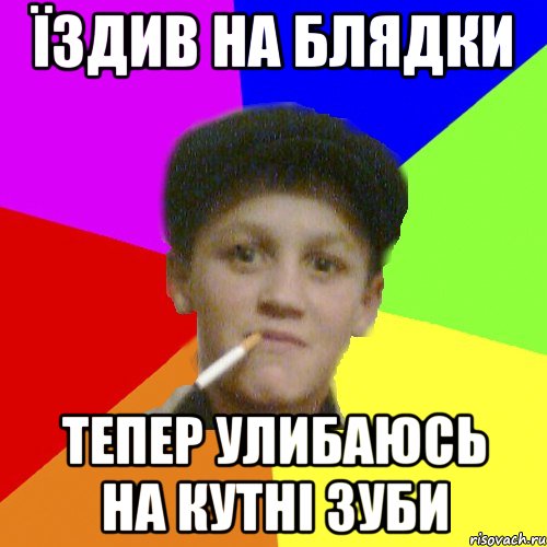 Їздив на блядки тепер улибаюсь на кутні зуби