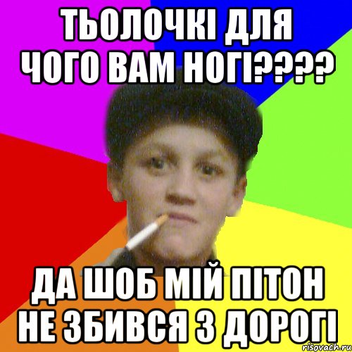 Тьолочкі для чого вам ногі???? да шоб мій пітон не збився з дорогі