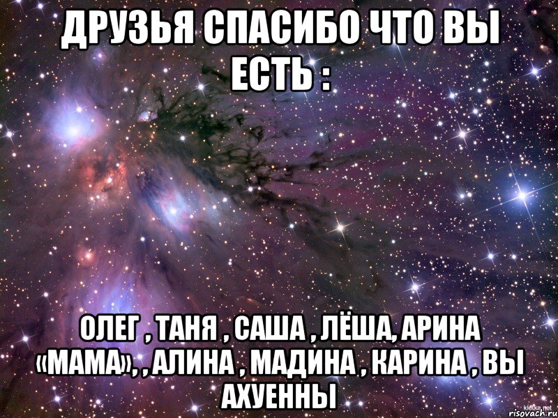 друзья спасибо что вы есть : Олег , Таня , Саша , Лёша, Арина «мама», , Алина , Мадина , Карина , вы ахуенны