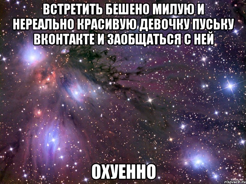 встретить бешено милую и нереально красивую девочку пуську вконтакте и заобщаться с ней ОХУЕННО