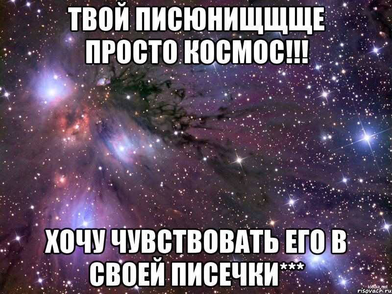 ТВОЙ ПИСЮНИЩЩЩЕ ПРОСТО КОСМОС!!! ХОЧУ ЧУВСТВОВАТЬ ЕГО В СВОЕЙ ПИСЕЧКИ***