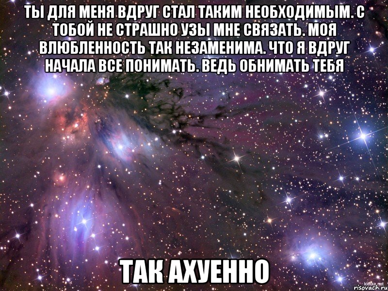 Ты для меня вдруг стал таким необходимым. с тобой не страшно узы мне связать. Моя влюбленность так незаменима. что я вдруг начала все понимать. Ведь обнимать тебя Так ахуенно