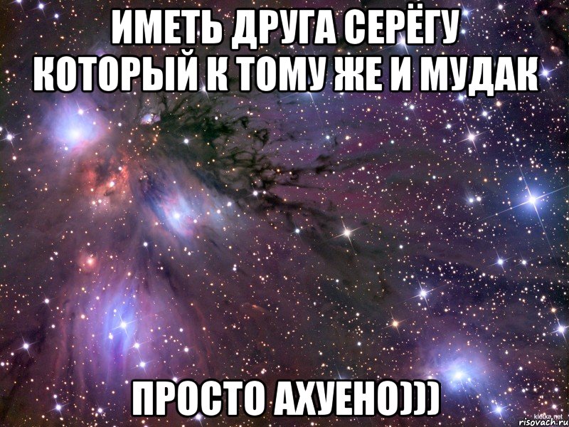 Иметь друга Серёгу который к тому же и Мудак Просто ахуено)))