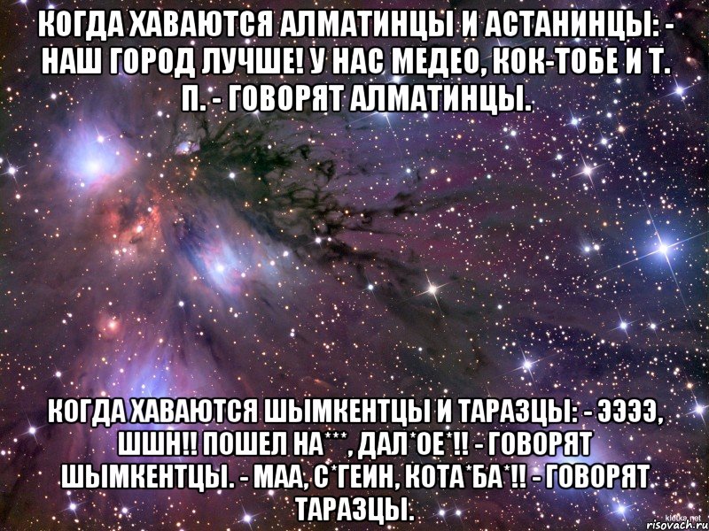 Когда хаваются Алматинцы и Астанинцы: - Наш город лучше! У нас Медео, Кок-Тобе и т. п. - говорят Алматинцы. Когда хаваются Шымкентцы и Таразцы: - ЭЭээ, ШШН!! пошел на***, дал*ое*!! - говорят Шымкентцы. - Маа, С*ГЕИН, Кота*ба*!! - говорят Таразцы., Мем Космос