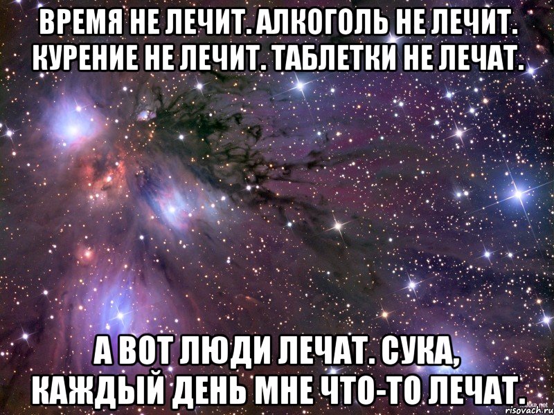 Время не лечит. Алкоголь не лечит. Курение не лечит. Таблетки не лечат. А вот люди лечат. Сука, каждый день мне что-то лечат., Мем Космос