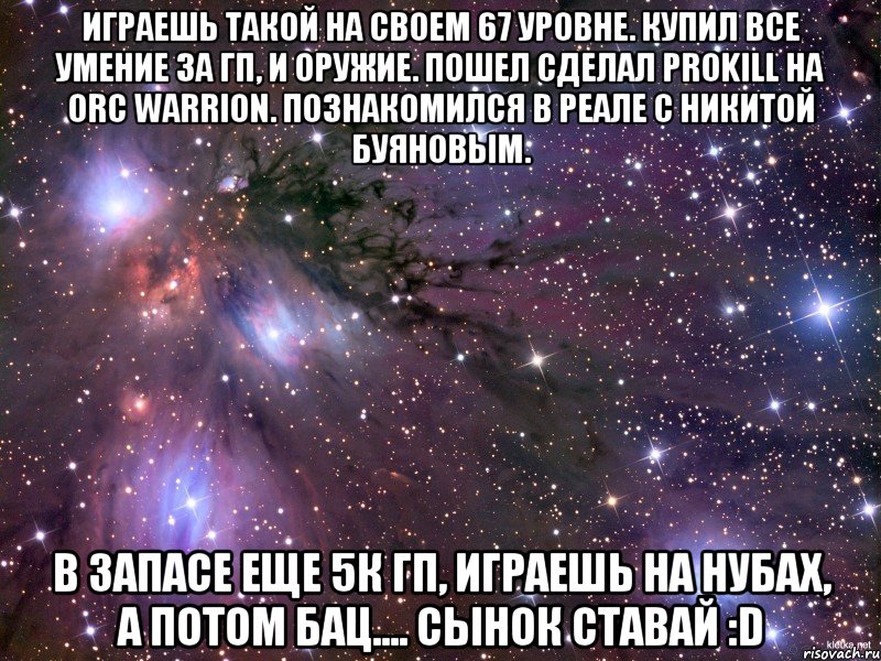 Играешь такой на своем 67 уровне. Купил все умение за гп, и оружие. Пошел сделал prokill на ORC WARRION. Познакомился в реале с Никитой Буяновым. В запасе еще 5к гп, играешь на нубах, а потом бац.... Сынок ставай :D, Мем Космос