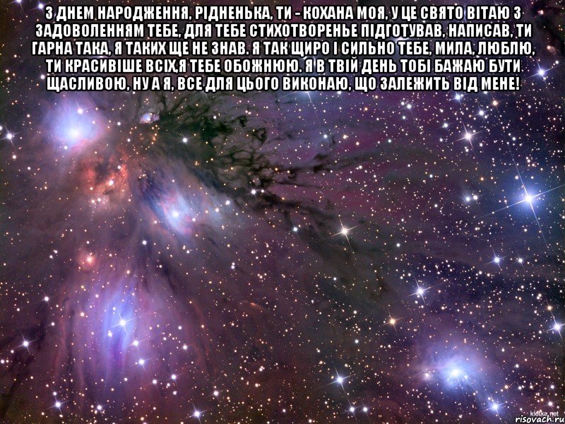 З днем народження, рідненька, ти - кохана моя, У це свято вітаю з задоволенням тебе, Для тебе стихотворенье підготував, написав, Ти гарна така, я таких ще не знав. Я так щиро і сильно тебе, мила, люблю, Ти красивіше всіх,я тебе обожнюю. Я в твій день тобі бажаю бути щасливою, ну а я, Все для цього виконаю, що залежить від мене! , Мем Космос