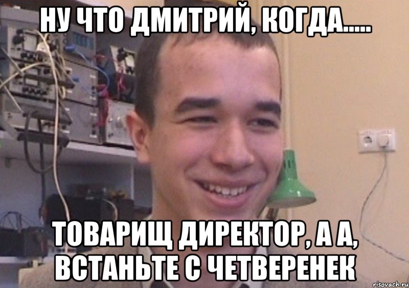ну что Дмитрий, когда..... товарищ директор, а а, встаньте с четверенек