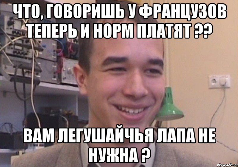 Что, говоришь у французов теперь и норм платят ?? Вам легушайчья лапа не нужна ?