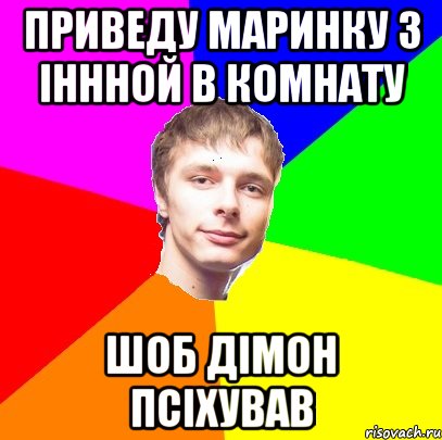 приведу Маринку з Іннной в комнату шоб Дімон псіхував