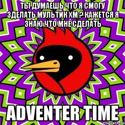 ты думаешь что я смогу зделать мультик хм ? кажется я знаю что мне сделать adventer time, Мем Омская птица