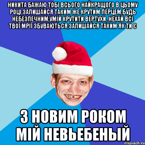 НИКИТА БАЖАЮ ТОБІ ВСЬОГО НАЙКРАЩОГО В ЦЬОМУ РОЦІ,ЗАЛИШАЙСЯ ТАКИМ ЖЕ КРУТИМ ПЕРЦЕМ,БУДЬ НЕБЕЗПЕЧНИМ,УМІЙ КРУТИТИ ВЕРТУХИ, НЕХАЙ ВСІ ТВОЇ МРІЇ ЗБУВАЮТЬСЯ,ЗАЛИШАЙСЯ ТАКИМ ЯК ТИ Є З НОВИМ РОКОМ МІЙ НЕВЬЕБЕНЫЙ