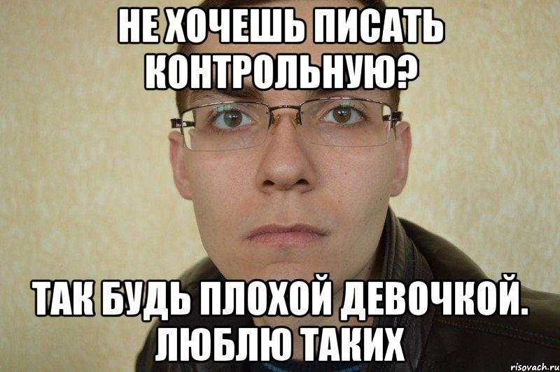 не хочешь писать контрольную? так будь плохой девочкой. люблю таких