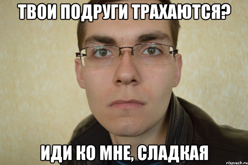 твои подруги трахаются? иди ко мне, сладкая