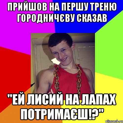 Прийшов на першу треню Городничєву сказав "ей лисий на лапах потримаєш!?"