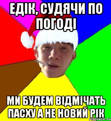 едік, судячи по погоді ми будем відмічать пасху а не новий рік