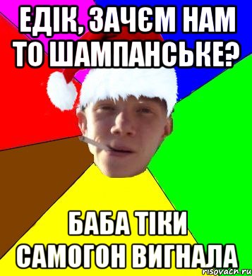 едік, зачєм нам то шампанське? баба тіки самогон вигнала
