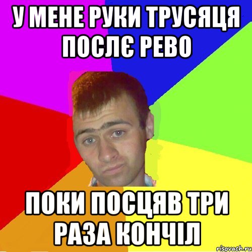 у мене руки трусяця послє рево поки посцяв три раза кончіл, Мем паца за яйца себе маца