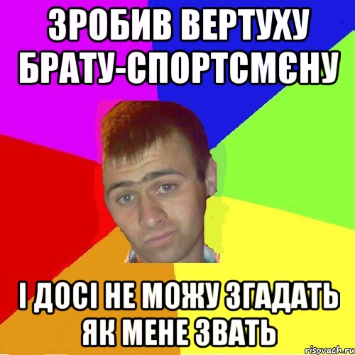 зробив вертуху брату-спортсмєну і досі не можу згадать як мене звать