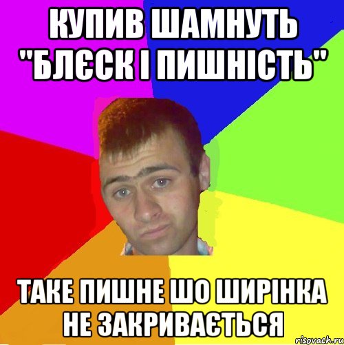 купив шамнуть "блєск і пишність" таке пишне шо ширінка не закривається