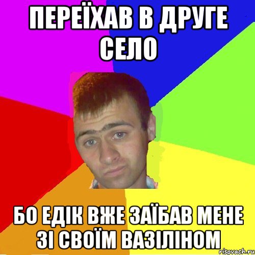 переїхав в друге село бо едік вже заїбав мене зі своїм вазіліном