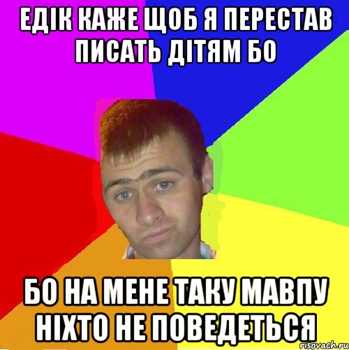 едік каже щоб я перестав писать дітям бо бо на мене таку мавпу ніхто не поведеться